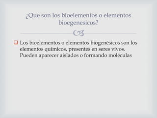 ¿Que son los bioelementos o elementos
bioegenesicos?



 Los bioelementos o elementos biogenésicos son los
elementos químicos, presentes en seres vivos.
Pueden aparecer aislados o formando moléculas

 