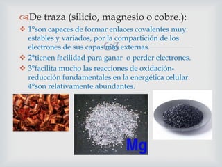 De traza (silicio, magnesio o cobre.):
 1°son capaces de formar enlaces covalentes muy
estables y variados, por la compartición de los
electrones de sus capas más externas.
 2°tienen facilidad para ganar o perder electrones.
 3°facilita mucho las reacciones de oxidaciónreducción fundamentales en la energética celular.
4°son relativamente abundantes.



 