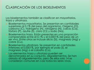 CLASIFICACIÓN DE LOS BIOELEMENTOS
Los bioelementos también se clasifican en mayoritarios,
traza y ultratraza.
 Bioelementos mayoritarios. Se presentan en cantidades
superiores al 0,1% del peso del organismo. Oxígeno (O),
carbono (C), hidrógeno (H), nitrógeno (N), calcio (Ca),
fósforo (P), azufre (S), cloro (Cl) y sodio (Na).
 Bioelementos traza. Están presentes en una proporción
comprendida entre el 0,1% y el 0,0001% del peso de un
ser vivo. Entre otros se incluye silicio (Si), magnesio (Mg) y
cobre (Cu).
 Bioelementos ultratraza. Se presentan en cantidades
inferiores al 0,0001%, por ejemplo el yodo (I), el
magnesio (Mg) o el cobalto (Co).
 Los elementos traza y ultrataza pueden ser
denominados en su conjunto, oligoelementos. Se han
aislado 60 oligoelementos, pero de ellos solo 14 se
consideran comunes en casi todos los seres vivos.

 
