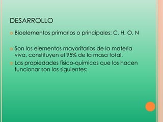 DESARROLLO


Bioelementos primarios o principales: C, H, O, N

Son los elementos mayoritarios de la materia
viva, constituyen el 95% de la masa total.
 Las propiedades físico-químicas que los hacen
funcionar son las siguientes:


 