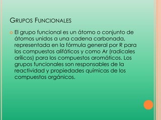 GRUPOS FUNCIONALES


El grupo funcional es un átomo o conjunto de
átomos unidos a una cadena carbonada,
representada en la fórmula general por R para
los compuestos alifáticos y como Ar (radicales
arílicos) para los compuestos aromáticos. Los
grupos funcionales son responsables de la
reactividad y propiedades químicas de los
compuestos orgánicos.

 