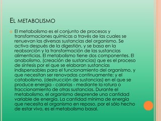 EL METABOLISMO


El metabolismo es el conjunto de procesos y
transformaciones químicas a través de las cuales se
renuevan las diversas sustancias del organismo. Se
activa después de la digestión, y se basa en la
reabsorción y la transformación de las sustancias
alimenticias. El metabolismo tiene dos componentes. El
anabolismo, (creación de sustancias) que es el proceso
de síntesis por el que se elaboran sustancias
indispensables para el funcionamiento del organismo, y
que necesitan ser renovadas continuamente; y el
catabolismo, (destrucción de sustancias) en el que se
produce energía - calorías - mediante la rotura o
fraccionamiento de otras sustancias. Durante el
metabolismo, el organismo desprende una cantidad
variable de energía. La cantidad mínima de energía
que necesita el organismo en reposo, por el sólo hecho
de estar vivo, es el metabolismo basal.

 