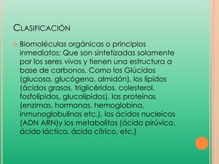 CLASIFICACIÓN


Biomoléculas orgánicas o principios
inmediatos: Que son sintetizadas solamente
por los seres vivos y tienen una estructura a
base de carbonos. Como los Glúcidos
(glucosa, glucógeno, almidón), los lípidos
(ácidos grasos, triglicéridos, colesterol,
fosfolípidos, glucolípidos), las proteínas
(enzimas, hormonas, hemoglobina,
inmunoglobulinas etc.), los ácidos nucleicos
(ADN ARN)y los metabolitos (ácido pirúvico,
ácido láctico, ácido cítrico, etc.)

 