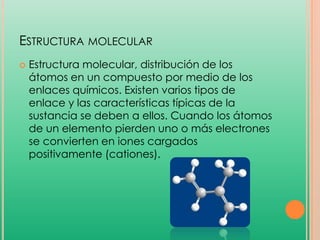 ESTRUCTURA MOLECULAR


Estructura molecular, distribución de los
átomos en un compuesto por medio de los
enlaces químicos. Existen varios tipos de
enlace y las características típicas de la
sustancia se deben a ellos. Cuando los átomos
de un elemento pierden uno o más electrones
se convierten en iones cargados
positivamente (cationes).

 