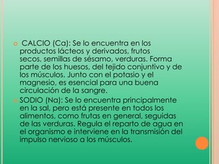 CALCIO (Ca): Se lo encuentra en los
productos lácteos y derivados, frutos
secos, semillas de sésamo, verduras. Forma
parte de los huesos, del tejido conjuntivo y de
los músculos. Junto con el potasio y el
magnesio, es esencial para una buena
circulación de la sangre.
 SODIO (Na): Se lo encuentra principalmente
en la sal, pero está presente en todos los
alimentos, como frutas en general, seguidas
de las verduras. Regula el reparto de agua en
el organismo e interviene en la transmisión del
impulso nervioso a los músculos.


 