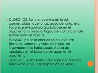 CLORO (Cl): Se lo encuentra en la sal
común, algas, aceitunas, agua del grifo, etc.
Favorece el equilibrio ácido-base en el
organismo y ayuda al hígado en su función de
eliminación de tóxicos.
 POTASIO (K): Se lo encuentra en las frutas
(tomate, banana) y verdura fresca, las
legumbres y los frutos secos. Actúa de
regulador en el balance de agua en el
organismo.
 Se los encuentra formando parte de todos los
seres vivos, y en una proporción del 4,5%.


 