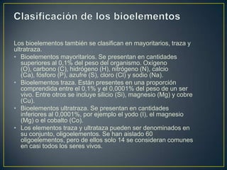 Los bioelementos también se clasifican en mayoritarios, traza y
ultratraza.
• Bioelementos mayoritarios. Se presentan en cantidades
superiores al 0,1% del peso del organismo. Oxígeno
(O), carbono (C), hidrógeno (H), nitrógeno (N), calcio
(Ca), fósforo (P), azufre (S), cloro (Cl) y sodio (Na).
• Bioelementos traza. Están presentes en una proporción
comprendida entre el 0,1% y el 0,0001% del peso de un ser
vivo. Entre otros se incluye silicio (Si), magnesio (Mg) y cobre
(Cu).
• Bioelementos ultratraza. Se presentan en cantidades
inferiores al 0,0001%, por ejemplo el yodo (I), el magnesio
(Mg) o el cobalto (Co).
• Los elementos traza y ultrataza pueden ser denominados en
su conjunto, oligoelementos. Se han aislado 60
oligoelementos, pero de ellos solo 14 se consideran comunes
en casi todos los seres vivos.

 