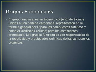 • El grupo funcional es un átomo o conjunto de átomos
unidos a una cadena carbonada, representada en la
fórmula general por R para los compuestos alifáticos y
como Ar (radicales arílicos) para los compuestos
aromáticos. Los grupos funcionales son responsables de
la reactividad y propiedades químicas de los compuestos
orgánicos.

 