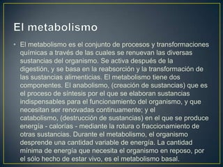 • El metabolismo es el conjunto de procesos y transformaciones
químicas a través de las cuales se renuevan las diversas
sustancias del organismo. Se activa después de la
digestión, y se basa en la reabsorción y la transformación de
las sustancias alimenticias. El metabolismo tiene dos
componentes. El anabolismo, (creación de sustancias) que es
el proceso de síntesis por el que se elaboran sustancias
indispensables para el funcionamiento del organismo, y que
necesitan ser renovadas continuamente; y el
catabolismo, (destrucción de sustancias) en el que se produce
energía - calorías - mediante la rotura o fraccionamiento de
otras sustancias. Durante el metabolismo, el organismo
desprende una cantidad variable de energía. La cantidad
mínima de energía que necesita el organismo en reposo, por
el sólo hecho de estar vivo, es el metabolismo basal.

 