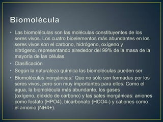 • Las biomoléculas son las moléculas constituyentes de los
seres vivos. Los cuatro bioelementos más abundantes en los
seres vivos son el carbono, hidrógeno, oxígeno y
nitrógeno, representando alrededor del 99% de la masa de la
mayoría de las células.
• Clasificación
• Según la naturaleza química las biomoléculas pueden ser
• Biomoléculas inorgánicas:' Que no sólo son formadas por los
seres vivos, pero son muy importantes para ellos. Como el
agua, la biomolécula más abundante, los gases
(oxígeno, dióxido de carbono) y las sales inorgánicas: aniones
como fosfato (HPO4), bicarbonato (HCO4-) y cationes como
el amonio (NH4+).

 