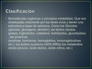 • Biomoléculas orgánicas o principios inmediatos: Que son
sintetizadas solamente por los seres vivos y tienen una
estructura a base de carbonos. Como los Glúcidos
(glucosa, glucógeno, almidón), los lípidos (ácidos
grasos, triglicéridos, colesterol, fosfolípidos, glucolípidos)
, las proteínas
(enzimas, hormonas, hemoglobina, inmunoglobulinas
etc.), los ácidos nucleicos (ADN ARN)y los metabolitos
(ácido pirúvico, ácido láctico, ácido cítrico, etc.)

 