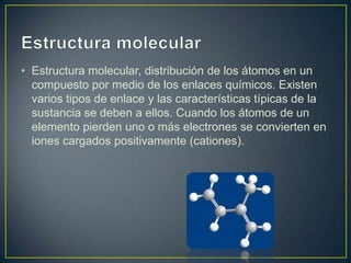 • Estructura molecular, distribución de los átomos en un
compuesto por medio de los enlaces químicos. Existen
varios tipos de enlace y las características típicas de la
sustancia se deben a ellos. Cuando los átomos de un
elemento pierden uno o más electrones se convierten en
iones cargados positivamente (cationes).

 
