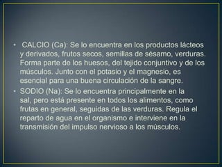 • CALCIO (Ca): Se lo encuentra en los productos lácteos
y derivados, frutos secos, semillas de sésamo, verduras.
Forma parte de los huesos, del tejido conjuntivo y de los
músculos. Junto con el potasio y el magnesio, es
esencial para una buena circulación de la sangre.
• SODIO (Na): Se lo encuentra principalmente en la
sal, pero está presente en todos los alimentos, como
frutas en general, seguidas de las verduras. Regula el
reparto de agua en el organismo e interviene en la
transmisión del impulso nervioso a los músculos.

 