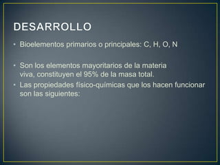 • Bioelementos primarios o principales: C, H, O, N
• Son los elementos mayoritarios de la materia
viva, constituyen el 95% de la masa total.
• Las propiedades físico-químicas que los hacen funcionar
son las siguientes:

 