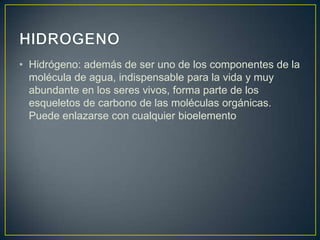 • Hidrógeno: además de ser uno de los componentes de la
molécula de agua, indispensable para la vida y muy
abundante en los seres vivos, forma parte de los
esqueletos de carbono de las moléculas orgánicas.
Puede enlazarse con cualquier bioelemento

 