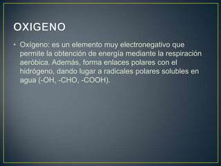 • Oxígeno: es un elemento muy electronegativo que
permite la obtención de energía mediante la respiración
aeróbica. Además, forma enlaces polares con el
hidrógeno, dando lugar a radicales polares solubles en
agua (-OH, -CHO, -COOH).

 