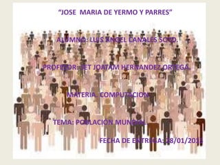 “JOSE MARIA DE YERMO Y PARRES”
ALUMNO: LUIS ANGEL CANALES SOTO.
PROFESOR: SET JOATAM HERNANDEZ ORTEGA.
MATERIA. COMPUTACION.
TEMA: POBLACIÓN MUNDIAL.
FECHA DE ENTREGA: 28/01/2015
 