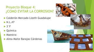Proyecto Bloque 4:
¿COMO EVITAR LA CORROSION?
 Calderón Mercado Lizeth Guadalupe
 N.L.#7
 3°F
 Química
 Maestra:
 Alma Maite Barajas Cárdenas
 