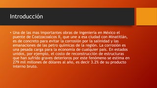 Introducción
• Una de las mas importantes obras de ingeniería en México el
puente de Coatzacoalcos II, que une a esa ciudad con Minatitlán,
es de concreto para evitar la corrosión por la salinidad y las
emanaciones de las petro químicas de la región. La corrosión es
una pesada carga para la economía de cualquier país. En estados
unidos, por ejemplo, el costo de reconstrucción de estructuras
que han sufrido graves deterioros por este fenómeno se estima en
279 mil millones de dólares al año, es decir 3.2% de su producto
interno bruto.
 