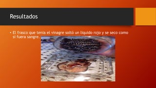 Resultados
• El frasco que tenia el vinagre soltó un liquido rojo y se seco como
si fuera sangre.
 