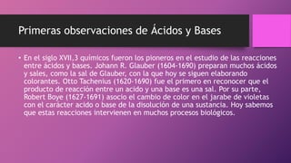Primeras observaciones de Ácidos y Bases
• En el siglo XVII,3 químicos fueron los pioneros en el estudio de las reacciones
entre ácidos y bases. Johann R. Glauber (1604-1690) preparan muchos ácidos
y sales, como la sal de Glauber, con la que hoy se siguen elaborando
colorantes. Otto Tachenius (1620-1690) fue el primero en reconocer que el
producto de reacción entre un acido y una base es una sal. Por su parte,
Robert Boye (1627-1691) asocio el cambio de color en el jarabe de violetas
con el carácter acido o base de la disolución de una sustancia. Hoy sabemos
que estas reacciones intervienen en muchos procesos biológicos.
 