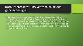 Dato interesante: una ventana solar que
genera energía.
• Pythagoras Solar dio a conocer la primera unidad de vidrio
transparente fotovoltaico diseñado para ser integrado fácilmente
en los edificios convencionales. En Junio la ventana de Pythagoras
solar ganó el prestigioso desafió ecoimaginación que reconoce las
innovaciones mas prometedoras para captar, gestionar y utilizar la
energía en los edificios.
 