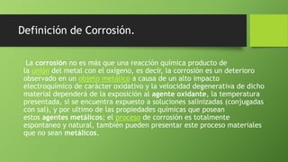 Definición de Corrosión.
La corrosión no es más que una reacción química producto de
la unión del metal con el oxígeno, es decir, la corrosión es un deterioro
observado en un objeto metálico a causa de un alto impacto
electroquímico de carácter oxidativo y la velocidad degenerativa de dicho
material dependerá de la exposición al agente oxidante, la temperatura
presentada, si se encuentra expuesto a soluciones salinizadas (conjugadas
con sal), y por ultimo de las propiedades químicas que posean
estos agentes metálicos; el proceso de corrosión es totalmente
espontaneo y natural, también pueden presentar este proceso materiales
que no sean metálicos.
 