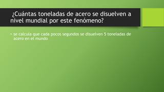 ¿Cuántas toneladas de acero se disuelven a
nivel mundial por este fenómeno?
• se calcula que cada pocos segundos se disuelven 5 toneladas de
acero en el mundo
 
