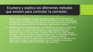 Enumera y explica los diferentes métodos
que existen para controlar la corrosión.
1. Utilice acero inoxidable en lugar de acero normal. Acero inoxidable es
acero normal mezclado con otros metales como níquel y cromo. Sin embargo,
el coste del acero inoxidable hace que éste no sea práctico para un uso diario,
excepto para pequeños elementos de ajuste como pernos y tuercas.
2. Recubra el acero normal con zinc. El recubrimiento de acero con zinc, que
es otro metal, es un procedimiento que se conoce generalmente como
galvanizado y es la forma más normal de proteger pequeños objetos
fabricados como anillas de amarre, bolardos fabricados con tubos, pernos,
mordazas, cadenas, grilletes, tuberías de agua, etc. Los materiales a recubrir
se sumergen normalmente en un baño de zinc fundido en talleres
especializados. Una vez un objeto se ha sumergido en zinc en caliente no se
debe realizar ningún trabajo de soldado, corte o taladrado, ya que esto
destruiría la integridad del recubrimiento de protección.
 
