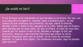 ¡Se oxidó mi bici!
Tu tío Enrique se he empeñado en que heredes su bicicleta. Por eso, vas
a su casa para recogerla y, volando, sales a probarla pero… te das
cuenta de que amenaza una tormenta, así que, sobre la marcha,
decides volver y dejas la bici apoyada en la valla. Sabes que se mojara,
pero piensas que no pasa nada, así que se limpia. Al cabo de unos días ,
cuando por fin vuelve a salir el sol, decides a recoger tu bici yal
acercarte, observas unas marchas marrones que antes no tenia.
Intentas limpiarlas pero non se quitan, no se trata de suciedad;
además, la cadena esta rígida y los eslabones atorados; algo ha pasado.
¿Que ocurrió?
 