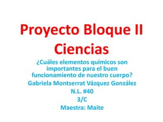 Proyecto Bloque II
Ciencias
¿Cuáles elementos químicos son
importantes para el buen
funcionamiento de nuestro cuerpo?
Gabriela Montserrat Vázquez González
N.L. #40
3/C
Maestra: Maite

 