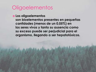 Oligoelementos
 Los

oligoelementos
son bioelementos presentes en pequeñas
cantidades (menos de un 0,05%) en
los seres vivos y tanto su ausencia como
su exceso puede ser perjudicial para el
organismo, llegando a ser hepatotóxicos.

 
