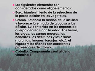  Los

siguientes elementos son
considerados como oligoelementos:
 Boro. Mantenimiento de la estructura de
la pared celular en los vegetales.
 Cromo. Potencia la acción de la insulina
y favorece la entrada de glucosa a las
células. Su contenido en los órganos del
cuerpo decrece con la edad. Los berros,
las algas, las carnes magras, las
hortalizas, las aceitunas y los cítricos
(naranjas, limones, toronjas, etc.), el
hígado y los riñones son excelentes
proveedores de cromo.
 Cobalto. Componente central de la
vitamina B

 