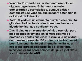  Vanadio.

El vanadio es un elemento esencial en
algunos organismos. En humanos no está
demostrada su esencialidad, aunque existen
compuestos de vanadio que imitan y potencian la
actividad de la insulina.
 Yodo. El yodo es un elemento químico esencial. La
glándula tiroides fabrica las hormonas tiroxina y
triyodotironina, que contienen yodo.
 Zinc. El zinc es un elemento químico esencial para
las personas: interviene en el metabolismo de
proteínas y ácidos nucleicos, estimula la actividad
de aproximadamente 100 enzimas, colabora en el
buen funcionamiento del sistema inmunitario, es
necesario para la cicatrización de las heridas,
interviene en las percepciones del gusto y el olfato
y en la síntesis del ADN.

 