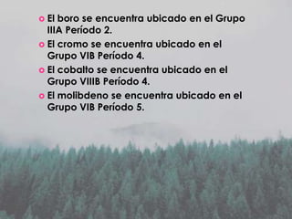  El

boro se encuentra ubicado en el Grupo
IIIA Período 2.
 El cromo se encuentra ubicado en el
Grupo VIB Período 4.
 El cobalto se encuentra ubicado en el
Grupo VIIIB Período 4.
 El molibdeno se encuentra ubicado en el
Grupo VIB Período 5.

 