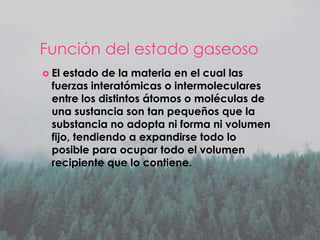 Función del estado gaseoso
 El

estado de la materia en el cual las
fuerzas interatómicas o intermoleculares
entre los distintos átomos o moléculas de
una sustancia son tan pequeños que la
substancia no adopta ni forma ni volumen
fijo, tendiendo a expandirse todo lo
posible para ocupar todo el volumen
recipiente que lo contiene.

 