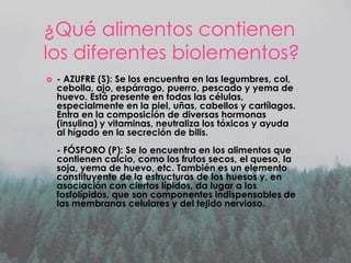 ¿Qué alimentos contienen
los diferentes biolementos?


- AZUFRE (S): Se los encuentra en las legumbres, col,
cebolla, ajo, espárrago, puerro, pescado y yema de
huevo. Está presente en todas las células,
especialmente en la piel, uñas, cabellos y cartílagos.
Entra en la composición de diversas hormonas
(insulina) y vitaminas, neutraliza los tóxicos y ayuda
al hígado en la secreción de bilis.
- FÓSFORO (P): Se lo encuentra en los alimentos que
contienen calcio, como los frutos secos, el queso, la
soja, yema de huevo, etc. También es un elemento
constituyente de la estructuras de los huesos y, en
asociación con ciertos lípidos, da lugar a los
fosfolípidos, que son componentes indispensables de
las membranas celulares y del tejido nervioso.

 