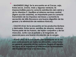 

- MAGNESIO (Mg): Se lo encuentra en el Cacao, soja,
frutos secos, avena, maíz y algunas verduras. Es
imprescindible para la correcta asimilación del calcio y
de la vitamina C. Equilibra el sistema nervioso central
(ligera acción sedante), es importante para la correcta
transmisión de los impulsos nerviosos y aumenta la
secreción de bilis (favorece una buena digestión de las
grasas y la eliminación de residuos tóxicos).
- CALCIO (Ca): Se lo encuentra en los productos lácteos
y derivados, frutos secos, semillas de sésamo, verduras.
Forma parte de los huesos, del tejido conjuntivo y de los
músculos. Junto con el potasio y el magnesio, es
esencial para una buena circulación de la sangre.
- SODIO (Na): Se lo encuentra principalmente en la sal,
pero está presente en todos los alimentos, como frutas
en general, seguidas de las verduras. Regula el reparto
de agua en el organismo e interviene en la transmisión
del impulso nervioso a los músculos.

 