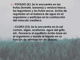 -

POTASIO (K): Se lo encuentra en las
frutas (tomate, banana) y verdura fresca,
las legumbres y los frutos secos. Actúa de
regulador en el balance de agua en el
organismo y participa en la contracción
del músculo cardíaco.
- CLORO (Cl): Se lo encuentra en la sal
común, algas, aceitunas, agua del grifo,
etc. Favorece el equilibrio ácido-base en
el organismo y ayuda al hígado en su
función de eliminación de tóxicos.

 