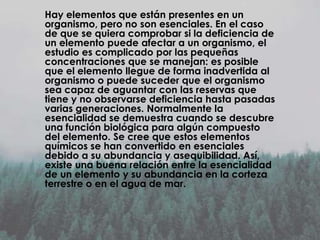 Hay elementos que están presentes en un
organismo, pero no son esenciales. En el caso
de que se quiera comprobar si la deficiencia de
un elemento puede afectar a un organismo, el
estudio es complicado por las pequeñas
concentraciones que se manejan: es posible
que el elemento llegue de forma inadvertida al
organismo o puede suceder que el organismo
sea capaz de aguantar con las reservas que
tiene y no observarse deficiencia hasta pasadas
varias generaciones. Normalmente la
esencialidad se demuestra cuando se descubre
una función biológica para algún compuesto
del elemento. Se cree que estos elementos
químicos se han convertido en esenciales
debido a su abundancia y asequibilidad. Así,
existe una buena relación entre la esencialidad
de un elemento y su abundancia en la corteza
terrestre o en el agua de mar.

 