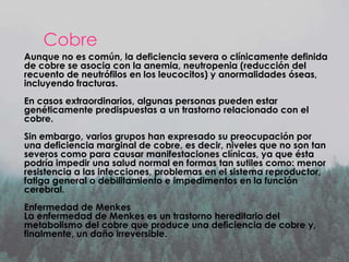 Cobre
Aunque no es común, la deficiencia severa o clínicamente definida
de cobre se asocia con la anemia, neutropenia (reducción del
recuento de neutrófilos en los leucocitos) y anormalidades óseas,
incluyendo fracturas.
En casos extraordinarios, algunas personas pueden estar
genéticamente predispuestas a un trastorno relacionado con el
cobre.
Sin embargo, varios grupos han expresado su preocupación por
una deficiencia marginal de cobre, es decir, niveles que no son tan
severos como para causar manifestaciones clínicas, ya que ésta
podría impedir una salud normal en formas tan sutiles como: menor
resistencia a las infecciones, problemas en el sistema reproductor,
fatiga general o debilitamiento e impedimentos en la función
cerebral.
Enfermedad de Menkes
La enfermedad de Menkes es un trastorno hereditario del
metabolismo del cobre que produce una deficiencia de cobre y,
finalmente, un daño irreversible.

 