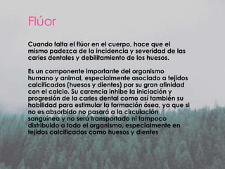 Flúor
Cuando falta el flúor en el cuerpo, hace que el
mismo padezca de la incidencia y severidad de las
caries dentales y debilitamiento de los huesos.
Es un componente importante del organismo
humano y animal, especialmente asociado a tejidos
calcificados (huesos y dientes) por su gran afinidad
con el calcio. Su carencia inhibe la iniciación y
progresión de la caries dental como así también su
habilidad para estimular la formación ósea, ya que si
no es absorbido no pasará a la circulación
sanguínea y no será transportado ni tampoco
distribuido a todo el organismo, especialmente en
tejidos calcificados como huesos y dientes.

 