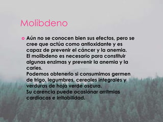 Molibdeno


Aún no se conocen bien sus efectos, pero se
cree que actúa como antioxidante y es
capaz de prevenir el cáncer y la anemia.
El molibdeno es necesario para constituir
algunas enzimas y prevenir la anemia y la
caries.
Podemos obtenerlo si consumimos germen
de trigo, legumbres, cereales integrales y
verduras de hoja verde oscura.
Su carencia puede ocasionar arritmias
cardiacas e irritabilidad.

 