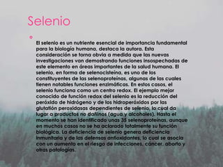 Selenio


El selenio es un nutriente esencial de importancia fundamental
para la biología humana, destaca la autora. Esta
consideración se torna obvia a medida que las nuevas
investigaciones van demostrando funciones insospechadas de
este elemento en áreas importantes de la salud humana. El
selenio, en forma de selenocisteína, es uno de los
constituyentes de las selenoproteínas, algunas de las cuales
tienen notables funciones enzimáticas. En estos casos, el
selenio funciona como un centro redox. El ejemplo mejor
conocido de función redox del selenio es la reducción del
peróxido de hidrógeno y de los hidroperóxidos por las
glutatión peroxidasas dependientes de selenio, lo cual da
lugar a productos no dañinos (agua y alcoholes). Hasta el
momento se han identificado unas 35 selenoproteínas, aunque
en muchos casos no se ha aclarado totalmente su función
biológica. La deficiencia de selenio genera deficiencia
inmunitaria y de las defensas antioxidantes, lo cual se asocia
con un aumento en el riesgo de infecciones, cáncer, aborto y
otras patologías.

 