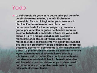 Yodo


La deficiencia de yodo es la causa principal de daño
cerebral y retraso mental, y la más fácilmente
prevenible. El ciclo biológico del yodo favorece la
disminución de sus fuentes naturales como
consecuencia de factores ecológicos y, en menor
grado, por la acción negativa del hombre sobre su
entorno. La falta de cantidades ínfimas de yodo en la
dieta (< 1-2 m g/kg peso/día) puede producir
manifestaciones clínicas diversas, con efectos
marcados sobre el crecimiento y el desarrollo humano
que incluyen cretinismo y bocio endémicos, retraso del
desarrollo sicomotor, aumento de la mortalidad infantil
y otros. La prevención y el control de estos trastornos se
logran suministrando el yodo de forma estable y
suficiente a toda la población y particularmente a la
que vive en áreas de deficiencia. Se revisan también
las alternativas para suministrar el yodo, de acuerdo
con la importancia del problema de salud y sus
principales inconvenientes.

 