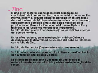 

Zinc

El Zinc es un material esencial en el proceso físico de
crecimiento de la reproducción, de la inmunidad, la secreción
interna, el nervio, el fluido corporal, participa en los procesos
del metabolismo de 80 clases de enzimas del cuerpo humano,
especialmente participa síntesis del ácido nucleico de la
propina en la diferenciación de la célula, su multiplicación y
favorece a las funciones metabólicas importantes.
La falta de Zinc puede traer desventajas a los distintos sistemas
del cuerpo humano.
En los años reciente, en la investigación médica China, se
descubrió que la deformidad del cuerpo del bebé se relaciona
con la falta de Zinc.
La falta de Zinc en los jóvenes estanca su crecimiento.
Su falta afecta a la vista pues la miopía tiene conexión directa
con su falta de Zinc, selenio y calcio.
La esterilidad del masculina y la falta de Zinc, afecta al
metabolismo del espermatozoide y al desarrollo de la glándula
sexual.

 