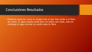 Conclusiónes-Resultados
• Podemos apreciar como el vinagre fue el que más oxido a la fibre
de metal, el agua salada oxido pero no tanto casi nada, mas sin
embargo el agua normal no oxido nada la fibra
 