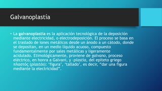 Galvanoplastía
• La galvanoplastia es la aplicación tecnológica de la deposición
mediante electricidad, o electrodeposición. El proceso se basa en
el traslado de iones metálicos desde un ánodo a un cátodo, donde
se depositan, en un medio líquido acuoso, compuesto
fundamentalmente por sales metálicas y ligeramente
acidulado. Etimológicamente, proviene de galvano, proceso
eléctrico, en honra a Galvani, y -plastia, del epíteto griego
πλαστός (plastós): ‘figura’, ‘tallado’, es decir, “dar una figura
mediante la electricidad”.
 