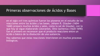 Primeras observaciones de Ácidos y Bases
en el siglo xvii tres químicos fueron los pioneros en el estudio de las
reacciones entre los ácidos y las bases. Johann R. Glauber (1604-
1668) preparo muchos ácidos y sales, como la sal de Glauber, con la
que hoy se sigue elaborando colorantes. Otto tachenius (1620-1690)
fue el primero en reconocer que el producto reacciono entre un
ácido o básico de la disolución de una sustancia.
Hoy sabemos que estas reacciones intervienen en muchos procesos
biologicos.
 