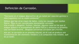 Definición de Corrosión.
“Corrosión es el ataque destructivo de un metal por reacción química o
electroquímica con su medio ambiente”
Nótese que hay otras clases de daños, como los causados por medios
físicos. Ellos no son considerados plenamente corrosión,
sino erosión o desgaste. Existen, además, algunos casos en los que el
ataque químico va acompañado de daños físicos y entonces se presenta
una corrosión-erosiva , desgaste corrosivoo corrosión por fricción.
Aún así, la corrosión es un proceso natural, en el cual se produce una
transformación del elemento metálico a un compuesto más estable, que
es un óxido.
 